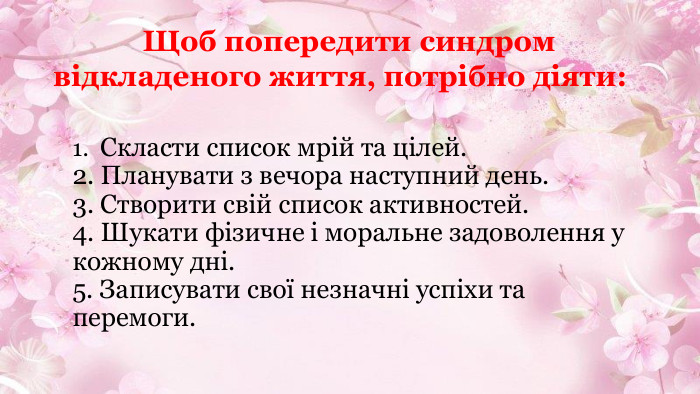  1. Скласти список мрій та цілей.2. Планувати з вечора наступний день.3. Створити свій список активностей.4. Шукати фізичне і моральне задоволення у кожному дні.5. Записувати свої незначні успіхи та перемоги. Щоб попередити синдром відкладеного життя, потрібно діяти: