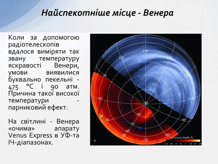 Коли за допомогою радіотелескопів вдалося виміряти так звану температуру яскравості Венери, умови виявилися буквально пекельні - 475 °C і 90 атм. Причина такої високої температури - парниковий ефект. На світлині - Венера «очима» апарату Venus Express в УФ-та ІЧ-діапазонах. Найспекотніше місце - Венера