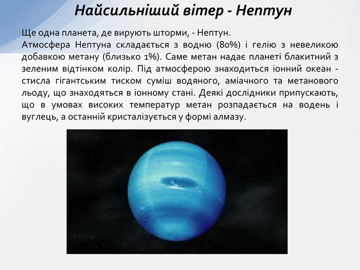 Ще одна планета, де вирують шторми, - Нептун. Атмосфера Нептуна складається з водню (80%) і гелію з невеликою добавкою метану (близько 1%). Саме метан надає планеті блакитний з зеленим відтінком колір. Під атмосферою знаходиться іонний океан - стисла гігантським тиском суміш водяного, аміачного та метанового льоду, що знаходяться в іонному стані. Деякі дослідники припускають, що в умовах високих температур метан розпадається на водень і вуглець, а останній кристалізується у формі алмазу. Найсильніший вітер - Нептун 