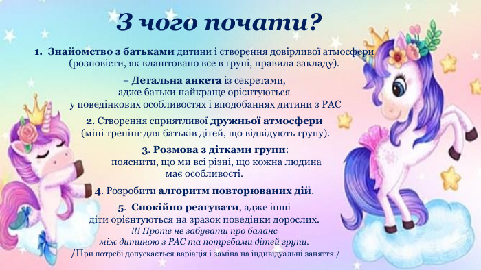 З чого почати?Знайомство з батьками дитини і створення довірливої атмосфери(розповісти, як влаштовано все в групі, правила закладу).+ Детальна анкета із секретами, адже батьки найкраще орієнтуються у поведінкових особливостях і вподобаннях дитини з РАС2. Створення сприятливої дружньої атмосфери (міні тренінг для батьків дітей, що відвідують групу). 3. Розмова з дітками групи: пояснити, що ми всі різні, що кожна людина має особливості.4. Розробити алгоритм повторюваних дій.5. Спокійно реагувати, адже інші діти орієнтуються на зразок поведінки дорослих.!!! Проте не забувати про баланс між дитиною з РАС та потребами дітей групи. /При потребі допускається варіація і заміна на індивідуальні заняття./