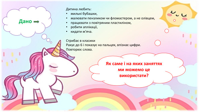 Дано. Дитина любить: мильні бубашки,малювати пензликом чи фломастером, а не олівцем,працювати з повітряним пластиліном,робити аплікації,кидати м’яча. Стрибає в класики. Рахує до 6 і показує на пальцях, впізнає цифри. Повторює слова. Як саме і на яких заняттях ми можемо це використати?