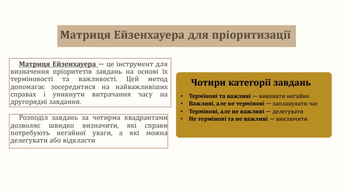 Матриця Ейзенхауера для пріоритизаціїМатриця Ейзенхауера — це інструмент для визначення пріоритетів завдань на основі їх терміновості та важливості. Цей метод допомагає зосередитися на найважливіших справах і уникнути витрачання часу на другорядні завдання. Розподіл завдань за чотирма квадрантами дозволяє швидко визначити, які справи потребують негайної уваги, а які можна делегувати або відкласти. Чотири категорії завдань. Термінові та важливі — виконати негайно. Важливі, але не термінові — запланувати час. Термінові, але не важливі — делегувати. Не термінові та не важливі — виключити