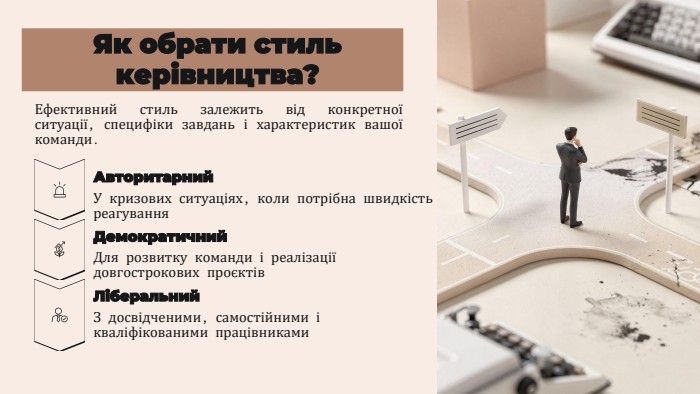 Як обрати стиль керівництва?Ефективний стиль залежить від конкретної ситуації, специфіки завдань і характеристик вашої команди. Авторитарний. У кризових ситуаціях, коли потрібна швидкістьреагування. Демократичний. Для розвитку команди і реалізації довгострокових проєктів. Ліберальний. З досвідченими, самостійними і кваліфікованими працівниками