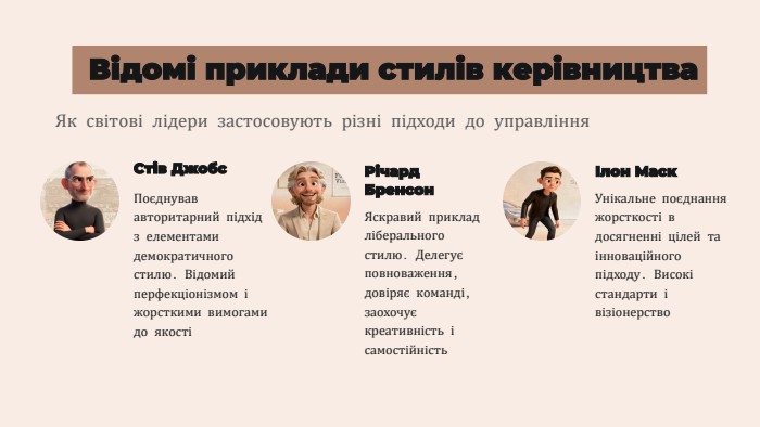 Відомі приклади стилів керівництва. Як світові лідери застосовують різні підходи до управління. Стів Джобс. Поєднував авторитарний підхід з елементами демократичного стилю. Відомий перфекціонізмом і жорсткими вимогами до якостіРічард Бренсон. Яскравий приклад ліберального стилю. Делегує повноваження, довіряє команді, заохочує креативність і самостійністьІлон Маск. Унікальне поєднання жорсткості в досягненні цілей та інноваційного підходу. Високі стандарти і візіонерство