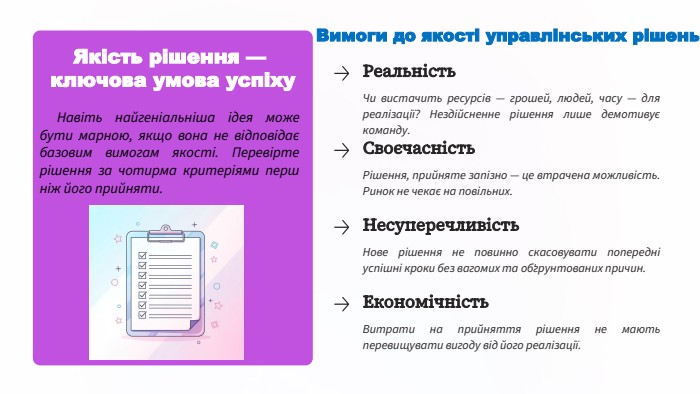 Якість рішення — ключова умова успіху. Навіть найгеніальніша ідея може бути марною, якщо вона не відповідає базовим вимогам якості. Перевірте рішення за чотирма критеріями перш ніж його прийняти. Вимоги до якості управлінських рішень. Реальність. Чи вистачить ресурсів — грошей, людей, часу — для реалізації? Нездійсненне рішення лише демотивує команду. Своєчасність. Рішення, прийняте запізно — це втрачена можливість. Ринок не чекає на повільних. Несуперечливість. Нове рішення не повинно скасовувати попередні успішні кроки без вагомих та обґрунтованих причин. Економічність. Витрати на прийняття рішення не мають перевищувати вигоду від його реалізації.