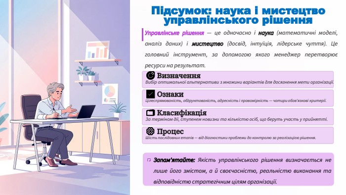 Підсумок: наука і мистецтво управлінського рішення. Управлінське рішення — це одночасно і наука (математичні моделі, аналіз даних) і мистецтво (досвід, інтуїція, лідерське чуття). Це головний інструмент, за допомогою якого менеджер перетворює ресурси на результат.🎯 Визначення. Вибір оптимальної альтернативи з множини варіантів для досягнення мети організації.✅ Ознаки. Цілеспрямованість, обґрунтованість, адресність і правомірність — чотири обов'язкові критерії.🗂️ Класифікація. За терміном дії, ступенем новизни та кількістю осіб, що беруть участь у прийнятті.⚙️ Процес. Шість послідовних етапів — від діагностики проблеми до контролю за реалізацією рішення. Запам'ятайте: Якість управлінського рішення визначається не лише його змістом, а й своєчасністю, реальністю виконання та відповідністю стратегічним цілям організації.