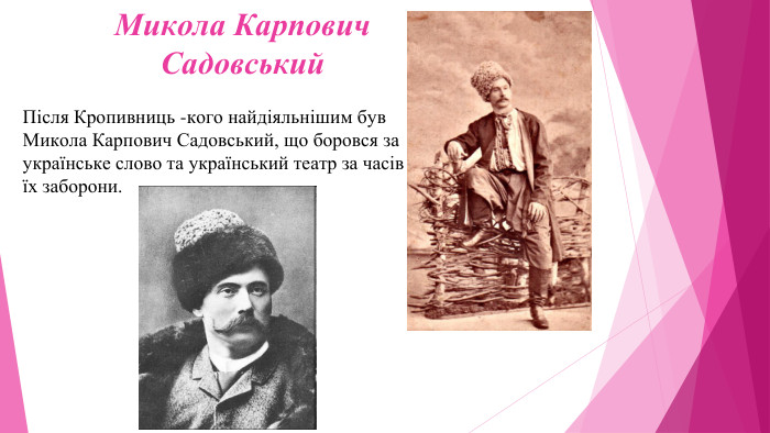 Микола Карпович Садовський. Після Кропивниць -кого найдіяльнішим був Микола Карпович Садовський, що боровся за українське слово та український театр за часів їх заборони.