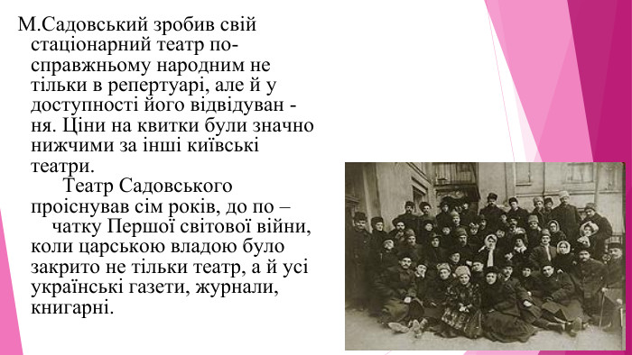  М. Садовський зробив свій стаціонарний театр по-справжньому народним не тільки в репертуарі, але й у доступності його відвідуван - ня. Ціни на квитки були значно нижчими за іншi київськi театри. Театр Садовського проіснував сім років, до по – чатку Першої світової війни, коли царською владою було закрито не тільки театр, а й усі українські газети, журнали, книгарні.