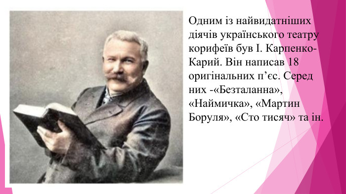 Одним із найвидатніших діячів українського театру корифеїв був І. Карпенко-Карий. Він написав 18 оригінальних п’єс. Серед них -«Безталанна», «Наймичка», «Мартин Боруля», «Сто тисяч» та ін. 