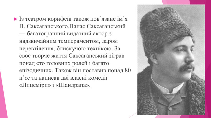 Із театром корифеїв також пов’язане ім’я П. Саксаганського. Панас Саксаганський — багатогранний видатний актор з надзвичайним темпераментом, даром перевтілення, блискучою технікою. За своє творче життя Саксаганський зіграв понад сто головних ролей і багато епізодичних. Також він поставив понад 80 п’єс та написав дві власні комедії «Лицеміри» і «Шандрапа».