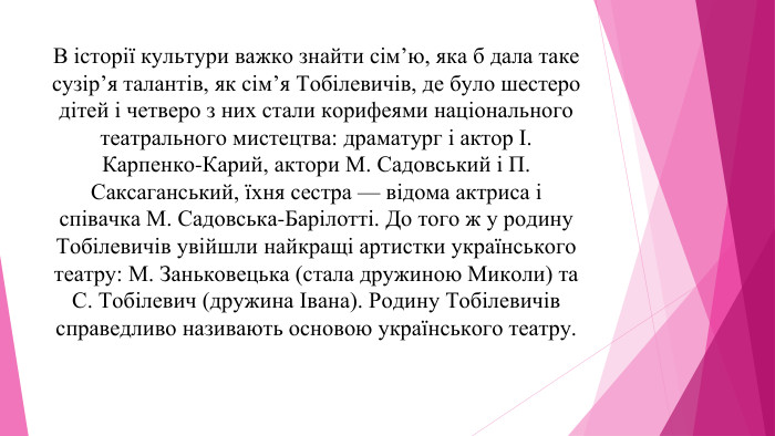 В історії культури важко знайти сім’ю, яка б дала таке сузір’я талантів, як сім’я Тобілевичів, де було шестеро дітей і четверо з них стали корифеями національного театрального мистецтва: драматург і актор І. Карпенко-Карий, актори М. Садовський і П. Саксаганський, їхня сестра — відома актриса і співачка М. Садовська-Барілотті. До того ж у родину Тобілевичів увійшли найкращі артистки українського театру: М. Заньковецька (стала дружиною Миколи) та С. Тобілевич (дружина Івана). Родину Тобілевичів справедливо називають основою українського театру.