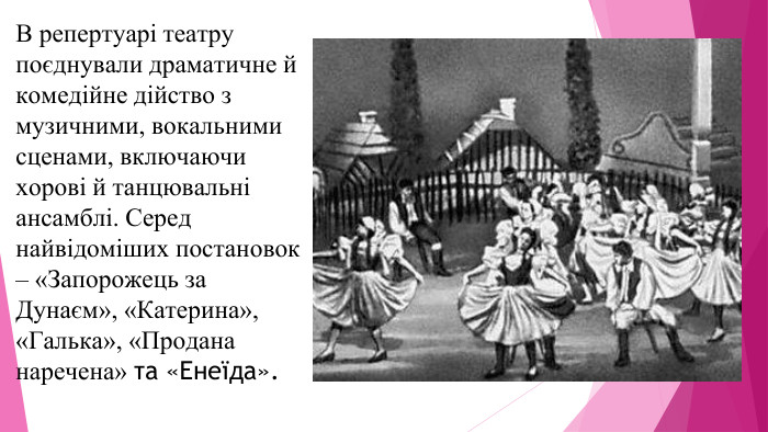 В репертуарі театру поєднували драматичне й комедійне дійство з музичними, вокальними сценами, включаючи хорові й танцювальні ансамблі. Серед найвідоміших постановок – «Запорожець за Дунаєм», «Катерина», «Галька», «Продана наречена» та «Енеїда».