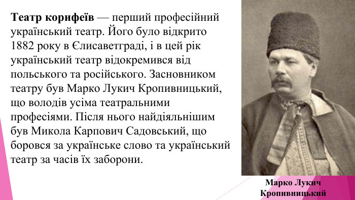 Театр корифеїв — перший професійний український театр. Його було відкрито 1882 року в Єлисаветграді, і в цей рік український театр відокремився від польського та російського. Засновником театру був Марко Лукич Кропивницький, що володів усіма театральними професіями. Після нього найдіяльнішим був Микола Карпович Садовський, що боровся за українське слово та український театр за часів їх заборони. Марко Лукич Кропивницький