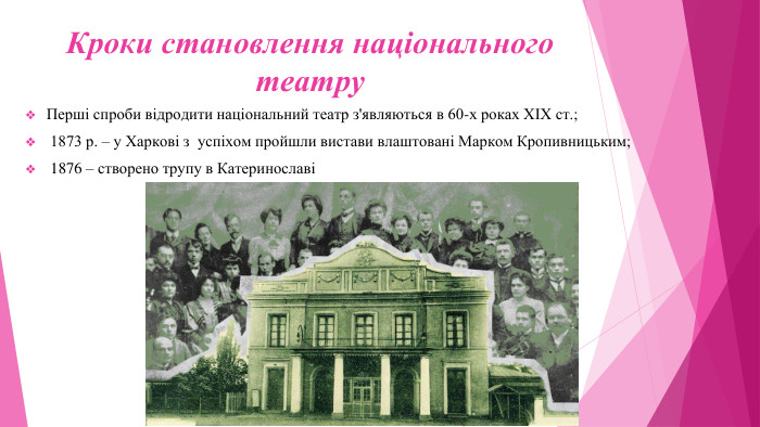Кроки становлення національного театру. Перші спроби відродити національний театр з'являються в 60-х роках ХІХ ст.; 1873 р. – у Харкові з успіхом пройшли вистави влаштовані Марком Кропивницьким; 1876 – створено трупу в Катеринославі