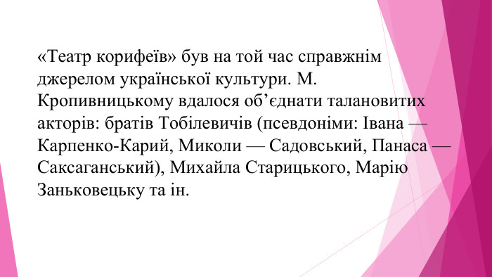 «Театр корифеїв» був на той час справжнім джерелом української культури. М. Кропивницькому вдалося об’єднати талановитих акторів: братів Тобілевичів (псевдоніми: Івана — Карпенко-Карий, Миколи — Садовський, Панаса — Саксаганський), Михайла Старицького, Марію Заньковецьку та ін.