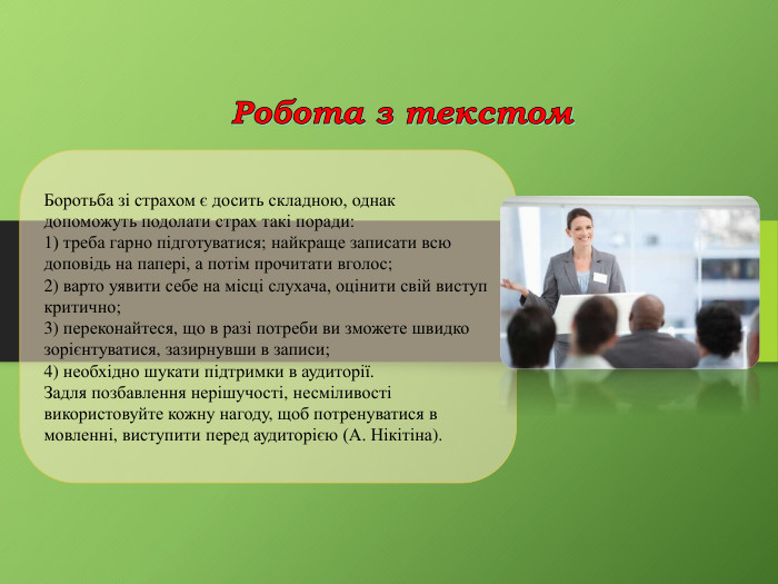Робота з текстом. Боротьба зі страхом є досить складною, однак допоможуть подолати страх такі поради: 1) треба гарно підготуватися; найкраще записати всю доповідь на папері, а потім прочитати вголос; 2) варто уявити себе на місці слухача, оцінити свій виступ критично;3) переконайтеся, що в разі потреби ви зможете швидко зорієнтуватися, зазирнувши в записи; 4) необхідно шукати підтримки в аудиторії. Задля позбавлення нерішучості, несміливості використовуйте кожну нагоду, щоб потренуватися в мовленні, виступити перед аудиторією (А. Нікітіна).