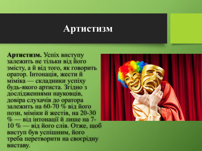 Артистизм. Артистизм. Успіх виступу залежить не тільки від його змісту, а й від того, як гово­рить оратор. Інтонація, жести й міміка — складники успіху будь-якого артиста. Згідно з дослідженнями науковців, довіра слухачів до оратора залежить на 60-70 % від його пози, міміки й жестів, на 20-30 % — від інтонації й лише на 7-10 % — від його слів. Отже, щоб виступ був успішним, його треба перетворити на своєрідну виставу.