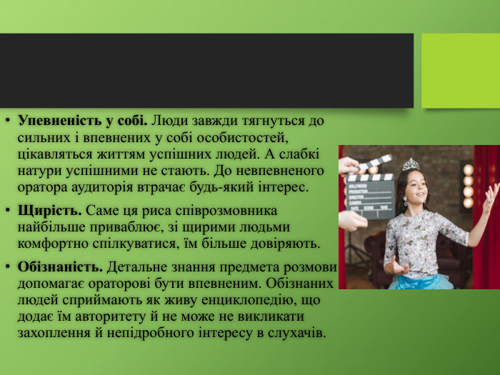 Упевненість у собі. Люди завжди тягнуться до сильних і впевнених у собі особис­тостей, цікавляться життям успішних людей. А слабкі натури успішними не стають. До невпевненого оратора аудиторія втрачає будь-який інтерес. Щирість. Саме ця риса співрозмовника найбільше приваблює, зі щирими людьми комфортно спілкуватися, їм більше довіряють. Обізнаність. Детальне знання предмета розмови допомагає ораторові бути впевне­ним. Обізнаних людей сприймають як живу енциклопедію, що додає їм авторитету й не може не викликати захоплення й непідробного інтересу в слухачів.
