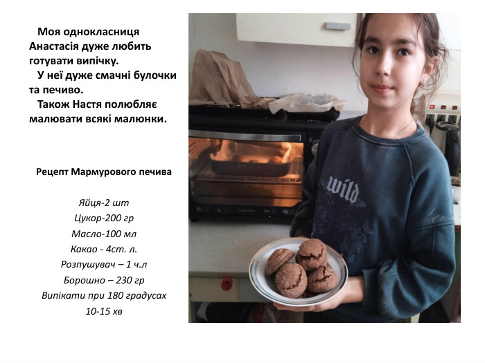  Моя однокласниця Анастасія дуже любить готувати випічку. У неї дуже смачні булочки та печиво. Також Настя полюбляє малювати всякі малюнки. Рецепт Мармурового печива. Яйця-2 шт. Цукор-200 гр. Масло-100 мл. Какао - 4ст. л. Розпушувач – 1 ч.л. Борошно – 230 гр. Випікати при 180 градусах10-15 хв