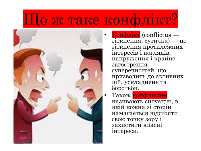 Що ж таке конфлікт?Конфлікт (conflictus — зіткнення, сутичка) — це зіткнення протилежних інтересів і поглядів, напруження і крайнє загострення суперечностей, що призводить до активних дій, ускладнень та боротьби. Також конфліктом називають ситуацію, в якій кожна зі сторін намагається відстояти свою точку зору і захистити власні інтереси.
