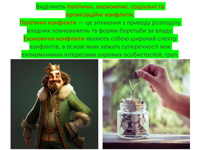 Виділяють політичні, економічні, соціальні та організаційні конфлікти. Політичні конфлікти — це зіткнення з приводу розподілу владних повноважень та форми боротьби за владу. Економічні конфлікти являють собою широкий спектр конфліктів, в основі яких лежать суперечності між економічними інтересами окремих особистостей, груп.