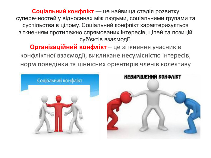 Соціальний конфлікт — це найвища стадія розвитку суперечностей у відносинах між людьми, соціальними групами та суспільства в цілому. Соціальний конфлікт характеризується зіткненням протилежно спрямованих інтересів, цілей та позицій суб'єктів взаємодії. Організаційний конфлікт – це зіткнення учасників конфліктної взаємодії, викликане несумісністю інтересів, норм поведінки та ціннісних орієнтирів членів колективу 