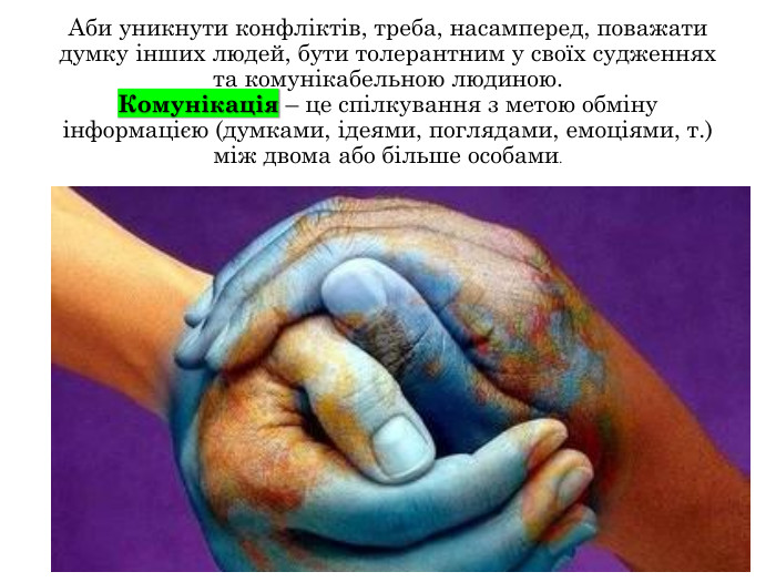 Аби уникнути конфліктів, треба, насамперед, поважати думку інших людей, бути толерантним у своїх судженнях та комунікабельною людиною. Комунікація – це спілкування з метою обміну інформацією (думками, ідеями, поглядами, емоціями, т.) між двома або більше особами.