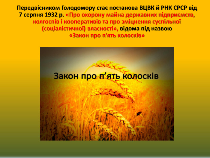 Передвісником Голодомору стає постанова ВЦВК й РНК СРСР від 7 серпня 1932 р. «Про охорону майна державних підприємств, колгоспів і кооперативів та про зміцнення суспільної (соціалістичної) власності», відома під назвою «Закон про п'ять колосків» 