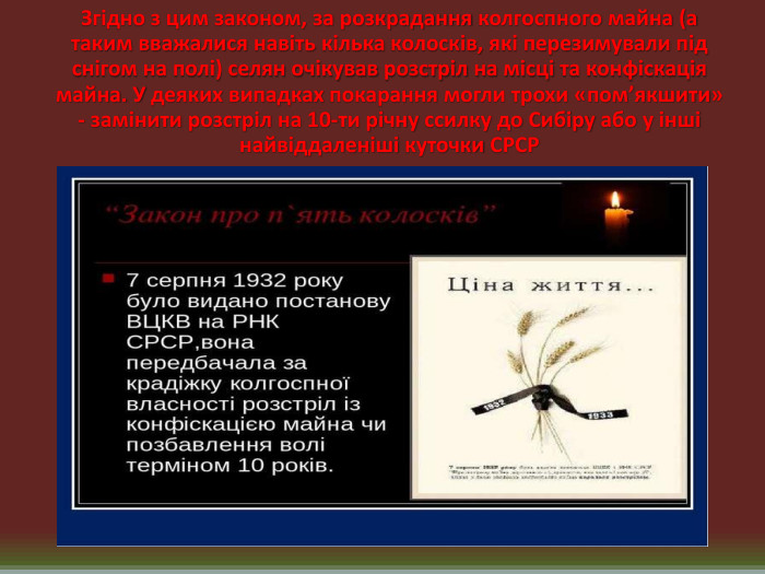 Згідно з цим законом, за розкрадання колгоспного майна (а таким вважалися навіть кілька колосків, які перезимували під снігом на полі) селян очікував розстріл на місці та конфіскація майна. У деяких випадках покарання могли трохи «пом’якшити» - замінити розстріл на 10-ти річну ссилку до Сибіру або у інші найвіддаленіші куточки СРСР