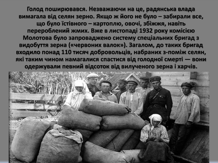 Голод поширювався. Незважаючи на це, радянська влада вимагала від селян зерно. Якщо ж його не було – забирали все, що було їстівного – картоплю, овочі, збіжжя, навіть перероблений жмих. Вже в листопаді 1932 року комісією Молотова було запроваджено систему спеціальних бригад з видобуття зерна («червоних валок»). Загалом, до таких бригад входило понад 110 тисяч добровольців, набраних з-поміж селян, які таким чином намагалися спастися від голодної смерті — вони одержували певний відсоток від вилученого зерна і харчів. 