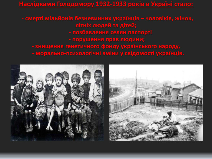 Наслідками Голодомору 1932-1933 років в Україні стало: - смерті мільйонів безневинних українців – чоловіків, жінок, літніх людей та дітей; - позбавлення селян паспорті - порушення прав людини;- знищення генетичного фонду українського народу, - морально-психологічні зміни у свідомості українців.