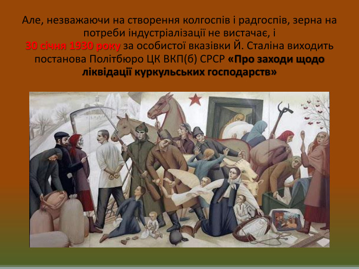 Але, незважаючи на створення колгоспів і радгоспів, зерна на потреби індустріалізації не вистачає, і 30 січня 1930 року за особистої вказівки Й. Сталіна виходить постанова Політбюро ЦК ВКП(б) СРСР «Про заходи щодо ліквідації куркульських господарств»
