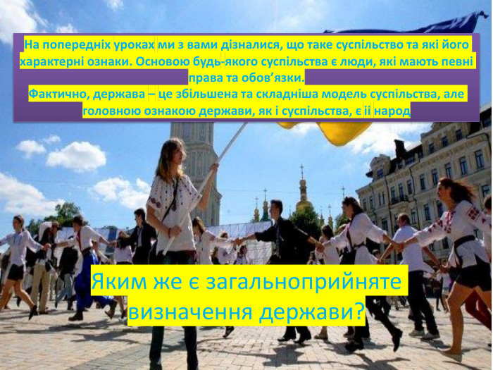 Яким же є загальноприйняте визначення держави?На попередніх уроках ми з вами дізналися, що таке суспільство та які його характерні ознаки. Основою будь-якого суспільства є люди, які мають певні права та обов’язки. Фактично, держава – це збільшена та складніша модель суспільства, але головною ознакою держави, як і суспільства, є іі народ