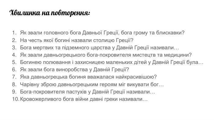 Хвилинка на повторення: Як звали головного бога Давньої Греції, бога грому та блискавки?На честь якої богині назвали столицю Греції?Бога мертвих та підземного царства у Давній Греції називали…Як звали давньогрецького бога-покровителя мистецтв та медицини?Богинею полювання і захисницею маленьких дітей у Давній Греції була…Як звали бога виноробства у Давній Греції?Яка давньогрецька богиня вважалася найкрасивішою?Чарівну зброю давньогрецьким героям міг викувати бог…Бога-покровителя пастухів у Давній Греції називали…Кровожерливого бога війни давні греки називали…