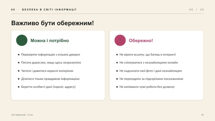 05 · БЕЗПЕКА В СВІТІ ІНФОРМАЦІЇ06 / 08 Важливо бути обережним!Можна і потрібно● Перевіряти інформацію з кількох джерел● Питати дорослих, якщо щось незрозуміло● Читати і дивитися корисні матеріали● Ділитися тільки правдивою інформацією● Берегти особисті дані (паролі, адресу)Обережно!● Не вірити всьому, що бачиш в інтернеті● Не спілкуватися з незнайомцями онлайн● Не надсилати свої фото і дані незнайомцям● Не переходити за підозрілими посиланнями● Не копіювати чужі роботи без дозволу. Світ інформації · 5 клас06