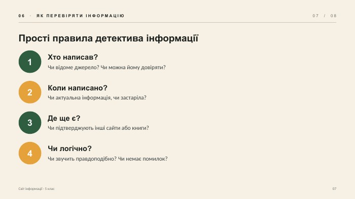 06 · ЯК ПЕРЕВІРЯТИ ІНФОРМАЦІЮ07 / 08 Прості правила детектива інформації1 Хто написав?Чи відоме джерело? Чи можна йому довіряти?2 Коли написано?Чи актуальна інформація, чи застаріла?3 Де ще є?Чи підтверджують інші сайти або книги?4 Чи логічно?Чи звучить правдоподібно? Чи немає помилок?Світ інформації · 5 клас07
