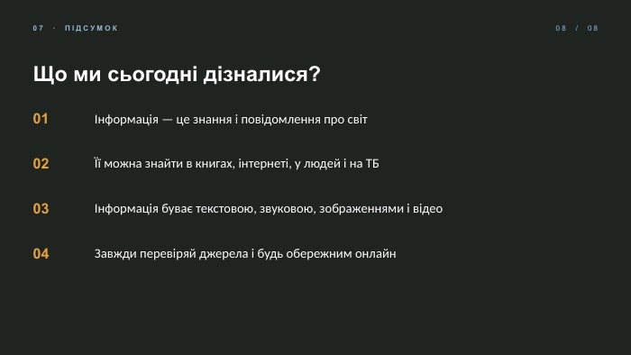 07 · ПІДСУМОК08 / 08 Що ми сьогодні дізналися?01Інформація — це знання і повідомлення про світ02Її можна знайти в книгах, інтернеті, у людей і на ТБ03Інформація буває текстовою, звуковою, зображеннями і відео04 Завжди перевіряй джерела і будь обережним онлайн
