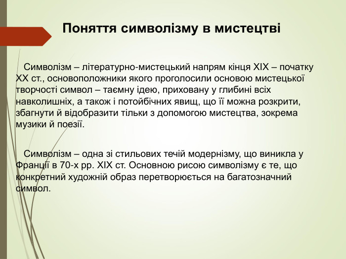 Поняття символізму в мистецтві     Символізм – літературно-мистецький напрям кінця ХІХ – початку ХХ ст., основоположники якого проголосили основою мистецької творчості символ – таємну ідею, приховану у глибині всіх навколишніх, а також і потойбічних явищ, що її можна розкрити, збагнути й відобразити тільки з допомогою мистецтва, зокрема музики й поезії.    Символізм – одна зі стильових течій модернізму, що виникла у Франції в 70-х pp. XIX ст. Основною рисою символізму є те, що конкретний художній образ перетворюється на багатозначний символ. 