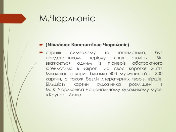 М.Чюрльоніс (Мікал́оюс Константі́нас Чюрль́оніс) сприяв символізму та югендстилю, був представником періоду кінця століття. Він вважається одним із піонерів абстрактного югендстилю в Європі. За своє коротке життя Мікалоюс створив близько 400 музичних п'єс, 300 картин, а також безліч літературних творів, віршів. Більшість картин художника розміщені в М. К. Чюрльоніса Національному художньому музеї в Каунасі, Литва. 