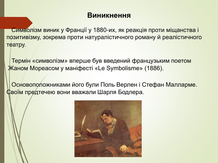 Виникнення    Символізм виник у Франції у 1880-их, як реакція проти міщанства і позитивізму, зокрема проти натуралістичного роману й реалістичного театру.   Термін «символізм» вперше був введений французьким поетом Жаном Мореасом у маніфесті «Le Symbolisme» (1886).     Основоположниками його були Поль Верлен і Стефан Малларме. Своїм предтечею вони вважали Шарля Бодлера. 