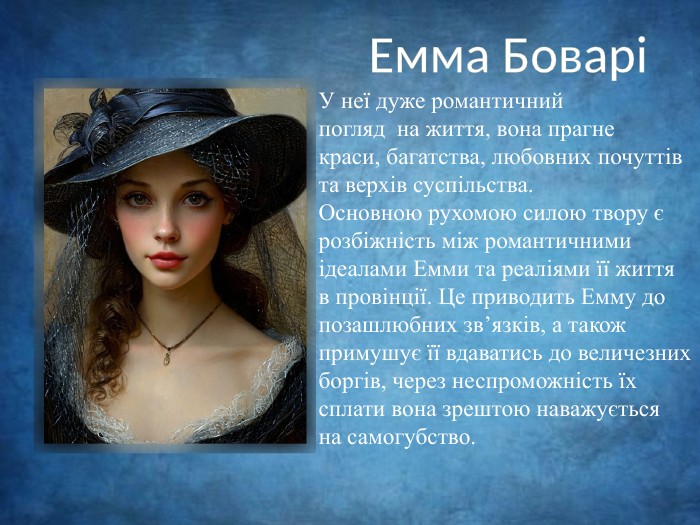 Емма БоваріУ неї дуже романтичний погляд на життя, вона прагнекраси, багатства, любовних почуттів та верхів суспільства. Основною рухомою силою твору єрозбіжність між романтичнимиідеалами Емми та реаліями її життя в провінції. Це приводить Емму допозашлюбних зв’язків, а також примушує її вдаватись до величезнихборгів, через неспроможність їх сплати вона зрештою наважується на самогубство.