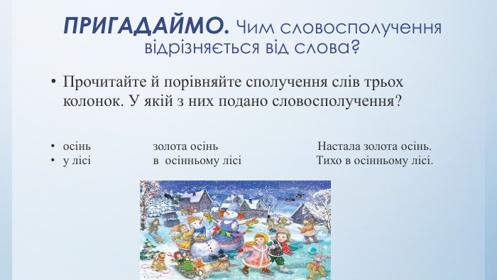 ПРИГАДАЙМО. Чим словосполучення відрізняється від слова?Прочитайте й порівняйте сполучення слів трьох колонок. У якій з них подано словосполучення? осінь                    золота осінь                                Настала золота осінь.у лісі                    в  осінньому лісі                        Тихо в осінньому лісі. 