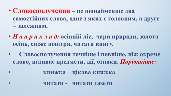 Словосполучення – це щонайменше два самостійних слова, одне з яких є головним, а друге – залежним. Н а п р и к л а д: осінній ліс,  чари природи, золота осінь, свіже повітря, читати книгу.    Словосполучення точніше і повніше, ніж окреме слово, називає предмети, дії, ознаки. Порівняйте:                   книжка – цікава книжка                   читати -   читати газети