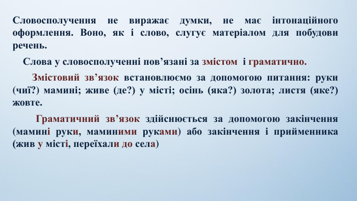 Словосполучення не виражає думки, не має інтонаційного оформлення. Воно, як і слово, слугує матеріалом для побудови речень.    Слова у словосполученні пов’язані за змістом  і граматично.    Змістовий зв’язок встановлюємо за допомогою питання: руки (чиї?) мамині; живе (де?) у місті; осінь (яка?) золота; листя (яке?) жовте.    Граматичний зв’язок здійснюється за допомогою закінчення (мамині руки, маминими руками) або закінчення і прийменника (жив у місті, переїхали до села) 