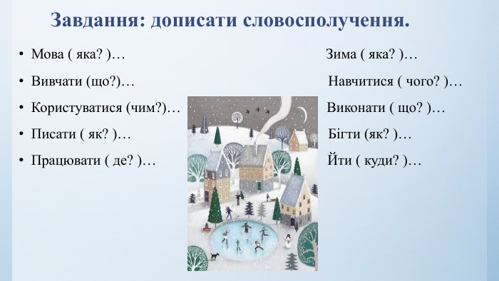 Завдання: дописати словосполучення. Мова ( яка? )… Зима ( яка? )…Вивчати (що?)… Навчитися ( чого? )…Користуватися (чим?)… Виконати ( що? )…Писати ( як? )… Бігти (як? )…Працювати ( де? )… Йти ( куди? )…