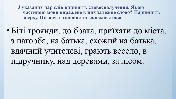 3 указаних пар слів випишіть словосполучення. Якою частиною мови виражене в них залежне слово? Надпишіть зверху. Позначте головне та залежне слово. Білі троянди, до брата, приїхати до міста, з пагорба, на батька, схожий на батька, вдячний учителеві, грають весело, в підручнику, над деревами, за лісом.