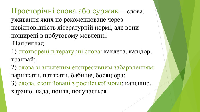 Просторічні слова або суржик— слова, уживання яких не рекомендоване через невідповідність літературній нормі, але вонипоширені в побутовому мовленні. Наприклад:1) спотворені літературні слова: каклета, калідор, транвай;2) слова зі зниженим експресивним забарвленням: варнякати, патякати, бабище, босяцюра;3) слова, скопійовані з російської мови: канєшно, харашо, нада, поняв, получається.