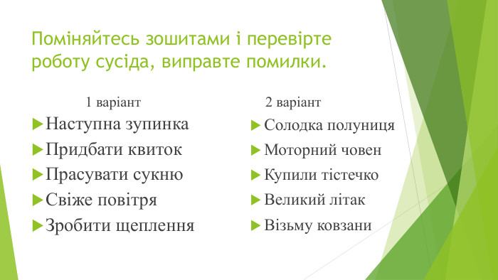 Поміняйтесь зошитами і перевірте роботу сусіда, виправте помилки.1 варіант. Наступна зупинка. Придбати квиток. Прасувати сукню. Свіже повітря. Зробити щеплення2 варіант. Солодка полуниця. Моторний човен. Купили тістечко. Великий літак. Візьму ковзани