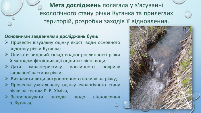 Мета досліджень полягала у з’ясуванні екологічного стану річки Кутянка та прилеглих територій, розробки заходів її відновлення. Основними завданнями досліджень були: Провести візуальну оцінку якості води основного водотоку річки Кутянка; Описати видовий склад водної рослинності річки й методом фітоіндикації оцінити якість води; Дати характеристику рослинного покриву заплавної частини річки; Визначити види антропогенного впливу на річку; Провести узагальнену оцінку екологічного стану річки за тестом Р. В. Хіміка; Запропонувати заходи щодо відновленняр. Кутянка.