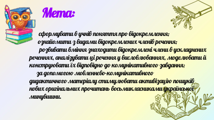  Мета: сформувати в учнів поняття про відокремлення; ознайо­мити з видами відокремлених членів речення; розвивати вміння знаходити відокремлені члени в ускладнених ре­ченнях, аналізувати ці речення у висловлюваннях, моде­лювати й конструювати їх відповідно до комунікативно­го завдання; за допомогою мовленнєво-комунікативногодидактичного матеріалу стимулювати активізацію пошу­ків нових оригінальних прочитань восьмикласниками української минувшини.